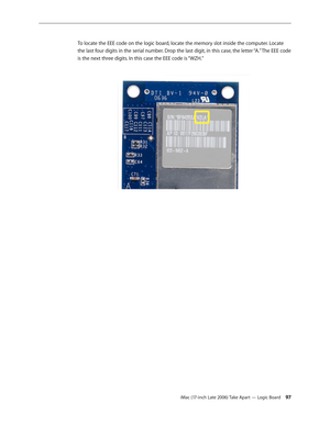 Page 97iMac (17-inch Late 2006) Take Apart — Logic Board 97
To locate the EEE code on the logic board, locate the memory slot inside the computer. Locate 
the last four digits in the serial number. Drop the last digit, in this case, the letter “A.” The EEE code 
is the next three digits. In this case the EEE code is “WZH.”   