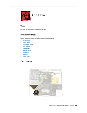 Page 99iMac (17-inch Late 2006) Take Apart — CPU Fan 99
CPU Fan
Tools
No tools are required to remove the CPU fan.
Preliminary Steps
Before you begin, follow steps for removing the following:Access doo
•  r
Front beze
•  l
Lower EMI shiel
•  d
LCD Displa
•  y
Hard Driv
•  e
O
•  ptical drive
Speaker
•  s
Memor
•  y
Logic Board
• 
Part Location 