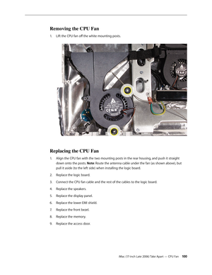 Page 100iMac (17-inch Late 2006) Take Apart — CPU Fan 100
Removing the CPU Fan
Lift the CPU fan off the white mounting posts. 
1.  
Replacing the CPU Fan
Align the CPU fan with the two mounting posts in the rear housing, and push it straight 
1.  
down onto the posts. Note: Route the antenna cable under the fan (as shown above), but 
pull it aside (to the left side) when installing the logic board.
Replace the logic board.  
2.  
Connect the CPU fan cable and the rest of the cables to the logic board.
3....