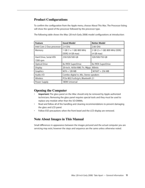 Page 11iMac (20-inch Early 2008)  Take Apart — General Information 11
Product Configurations
To confirm the configuration from the Apple menu, choose About This Mac. The Processor listing 
will show the speed of the processor followed by the processor type.
The following table shows the iMac (20-inch Early 2008) model configurations at introduction: 
FeatureGood ModelBetter Model
Intel Core 2 Duo processor 2.4 GHz 2.66 GHz
Memory 1 GB (1 x 1 GB) 800 MHz 
DDR2 (4 GB max) 2 GB (2 x 1 GB) 800 MHz DDR2  
(4 GB...