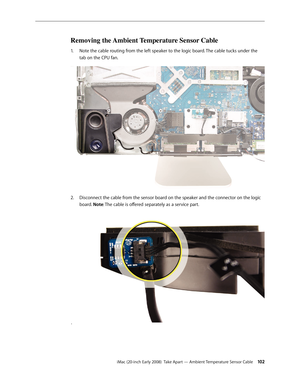 Page 102iMac (20-inch Early 2008)  Take Apart — Ambient Temperature Sensor Cable 10 2
Removing the Ambient Temperature Sensor Cable
Note the cable routing from the left speaker to the logic board. The cable tucks under the 1. 
tab on the CPU fan.
 
Disconnect the cable from the sensor board on the speaker and the connector on the logic 2.  
board. Note: The cable is offered separately as a service part.
 . 