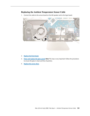 Page 103iMac (20-inch Early 2008)  Take Apart — Ambient Temperature Sensor Cable 10 3
Replacing the Ambient Temperature Sensor Cable
Connect the cable to the sensor board on the left speaker and to the logic board.1. 
Replace the front bezel.2.  
Clean and replace the glass panel3. . Note: This step is very important. Follow the procedures 
to ensure the glass is clean and free of particles.
Replace the access door
4.  . 