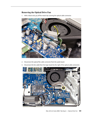 Page 109iMac (20-inch Early 2008)  Take Apart — Optical Drive Fan 109
Removing the Optical Drive Fan 
With a black stick, pry off the metal clip covering the optical cable connector. 1. 
Disconnect the optical flex cable connector from the audio board.2.  
3. Disconnect the fan cable from the logic board (to the right of the optical cable connector). 