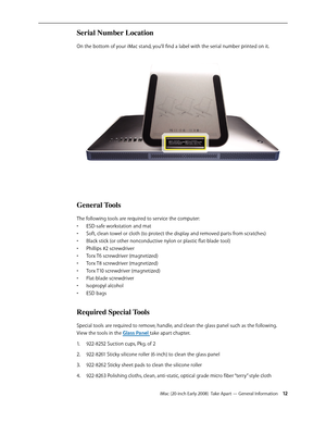 Page 12iMac (20-inch Early 2008)  Take Apart — General Information 12
Serial Number Location 
On the bottom of your iMac stand, you’ll find a label with the serial number printed on it.
General Tools 
The following tools are required to service the computer:
ESD-safe workstation and mat
• 
Soft, clean towel or cloth (to protect the display and removed parts from scratches)• 
Black stick (or other nonconductive nylon or plastic flat-blade tool)• 
Phillips #2 screwdriver• 
Torx T6 screwdriver (magnetized)• 
Torx...