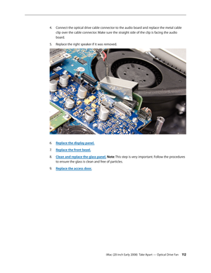 Page 112iMac (20-inch Early 2008)  Take Apart — Optical Drive Fan 11 2
Connect the optical drive cable connector to the audio board and replace the metal cable 4. 
clip over the cable connector. Make sure the straight side of the clip is facing the audio 
board.
Replace the right speaker if it was removed.
5. 
Replace the display panel6. .
Replace the front bezel.
7.  
Clean and replace the glass panel8.  . Note: This step is very important. Follow the procedures 
to ensure the glass is clean and free of...