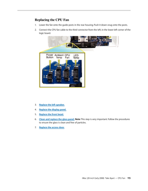 Page 115iMac (20-inch Early 2008)  Take Apart — CPU Fan 11 5
Replacing the CPU Fan
Lower the fan onto the guide posts in the rear housing. Push it down snug onto the posts.1. 
Connect the CPU fan cable to the third connector from the left, in the lower left corner of the 2.  
logic board.
Replace the left speaker3. . 
Replace the display panel
4.  .
Replace the front bezel.
5. 
Clean and replace the glass panel6.  . Note: This step is very important. Follow the procedures 
to ensure the glass is clean and free...