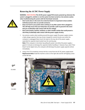 Page 117iMac (20-inch Early 2008)  Take Apart — Power Supply, AC/DC 11 7
Removing the AC/DC Power Supply 
WARNING:  HIGH VOLTAGE: The AC/DC power supply PCB remains powered up whenever the 
system is plugged in, whether or not the system has been turned on. Use extreme caution 
when troubleshooting the system with the front bezel removed. 
Don’t work alone. In the event of an electrical shock it is important to have another 
• 
individual present who can provide assistance.
Keep one hand in your pocket when...