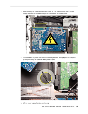 Page 118iMac (20-inch Early 2008)  Take Apart — Power Supply, AC/DC 11 8
After removing the screws, lift the power supply up a bit and disconnect the DC power 
3. 
supply cable and the small two-pin ground connector in the top left corner.
Disconnect the AC power inlet cable tucked neatly between the right pressure wall (black 4.
 
plastic piece along the right side of the power supply). 
Lift the power supply from the rear housing.5.  