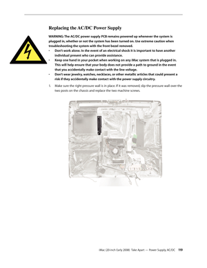 Page 119iMac (20-inch Early 2008)  Take Apart — Power Supply, AC/DC 11 9
Replacing the AC/DC Power Supply
WARNING: The AC/DC power supply PCB remains powered up whenever the system is 
plugged in, whether or not the system has been turned on. Use extreme caution when 
troubleshooting the system with the front bezel removed.  Don’t work alone. In the event of an electrical shock it is important to have another 
• 
individual present who can provide assistance.
Keep one hand in your pocket when working on any iMac...