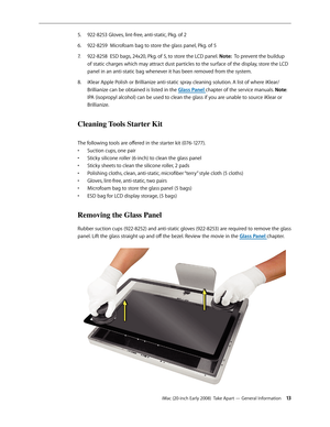 Page 13iMac (20-inch Early 2008)  Take Apart — General Information 13
922-8253 Gloves, lint-free, anti-static, Pkg. of 2 5. 
922-8259  Microfoam bag to store the glass panel, Pkg. of 56. 
922-8258  ESD bags, 24x20, Pkg. of 5, to store the LCD panel. 7. Note:  To prevent the buildup 
of static charges which may attract dust particles to the surface of the display, store the LCD 
panel in an anti-static bag whenever it has been removed from the system.
iKlear Apple Polish or Brillianize anti-static spray cleaning...