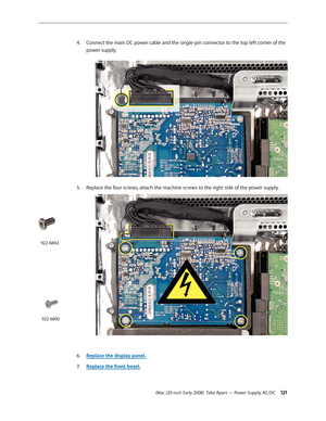 Page 121iMac (20-inch Early 2008)  Take Apart — Power Supply, AC/DC 121
4. Connect the main DC power cable and the single-pin connector to the top left corner of the 
power supply. 
5. Replace the four screws, attach the machine screws to the right side of the power supply.
Replace the display panel6. .
Replace the front bezel.
7.  
922-6842
922-6800 