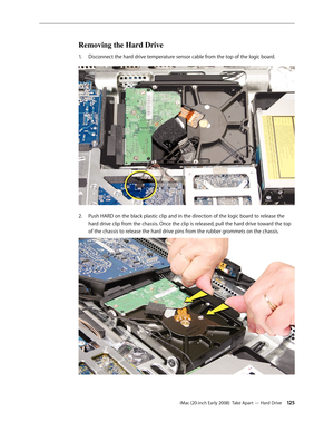 Page 125iMac (20-inch Early 2008)  Take Apart — Hard Drive 12 5
Removing the Hard Drive
Disconnect the hard drive temperature sensor cable from the top of the logic board. 1. 
Push HARD on the black plastic clip and in the direction of the logic board to release the 2.  
hard drive clip from the chassis. Once the clip is released, pull the hard drive toward the top 
of the chassis to release the hard drive pins from the rubber grommets on the chassis. 