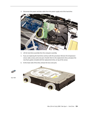 Page 126iMac (20-inch Early 2008)  Take Apart — Hard Drive 126
Disconnect the power and data cables from the power supply end of the hard drive.
3. 
Lift the hard drive assembly from the computer assembly.4.
 
If you are replacing the hard drive continue with the procedure. Remove the temperature 5. 
sensor cable, screws, and screw pins. Transfer them to the replacement drive, and place the 
new foam gasket, included with the replacement drive, on top of the sensor.
6. At the lower side of the drive, remove the...