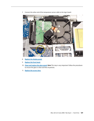 Page 129iMac (20-inch Early 2008)  Take Apart — Hard Drive 129
Connect the other end of the temperature sensor cable to the logic board.7. 
Replace the display panel8.  .
Replace the front bezel.
9. 
Clean and replace the glass panel10.  . Note: This step is very important. Follow the procedures 
to ensure the glass is clean and free of particles.
Replace the access door
11 .  . 