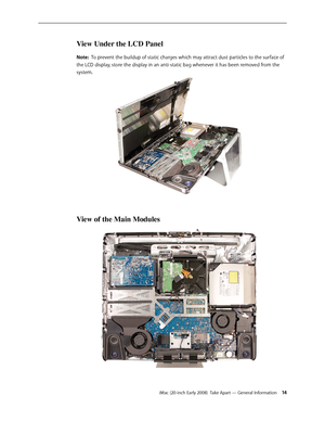 Page 14iMac (20-inch Early 2008)  Take Apart — General Information 14
View Under the LCD Panel
Note:  To prevent the buildup of static charges which may attract dust particles to the surface of 
the LCD display, store the display in an anti-static bag whenever it has been removed from the 
system.
View of the Main Modules 