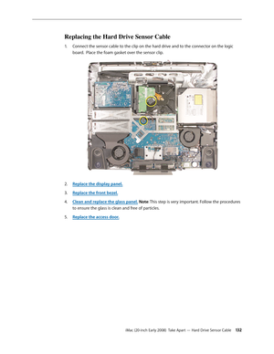 Page 132iMac (20-inch Early 2008)  Take Apart — Hard Drive Sensor Cable 13 2
Replacing the Hard Drive Sensor Cable
Connect the sensor cable to the clip on the hard drive and to the connector on the logic 1. 
board.  Place the foam gasket over the sensor clip.
Replace the display panel2.  .
Replace the front bezel.
3. 
Clean and replace the glass panel4.  . Note: This step is very important. Follow the procedures 
to ensure the glass is clean and free of particles.
Replace the access door
5. . 