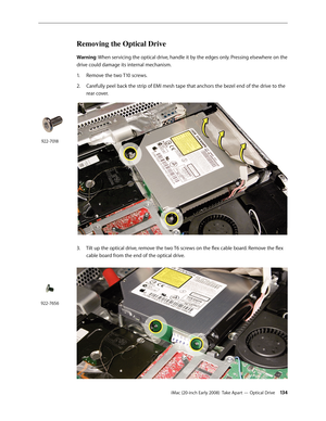 Page 134iMac (20-inch Early 2008)  Take Apart — Optical Drive 134
Removing the Optical Drive
Warning: When servicing the optical drive, handle it by the edges only. Pressing elsewhere on the 
drive could damage its internal mechanism.
Remove the two T10 screws. 
1. 
2.  Carefully peel back the strip of EMI mesh tape that anchors the bezel end of the drive to the 
rear cover.  
 
3. Tilt up the optical drive, remove the two T6 screws on the flex cable board. Remove the flex 
cable board from the end of the...