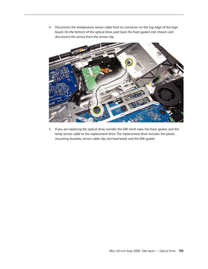 Page 135iMac (20-inch Early 2008)  Take Apart — Optical Drive 13 5
Disconnect the temperature sensor cable from its connector on the top edge of the logic 
4.
 
board. On the bottom of the optical drive, peel back the foam gasket (not shown) and 
disconnect the sensor from the sensor clip. 
If you are replacing the optical drive, transfer the EMI mesh tape, the foam gasket, and the 5. 
temp sensor cable to the replacement drive. The replacement drive includes the plastic 
mounting brackets, sensor cable clip,...