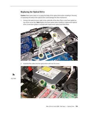 Page 136iMac (20-inch Early 2008)  Take Apart — Optical Drive 13 6
Replacing the Optical Drive
Caution: Never press down on or grasp the body of the optical drive when installing it. Pressing 
or squeezing the body of the optical drive could damage the drive mechanism. 
1. Connect the optical sensor cable to the underside of the drive. Place a new foam gasket on 
top of the sensor clip.  Note: Replace the foam gasket when installing a replacement optical 
drive. A new foam gasket is included with replacement...