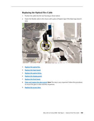 Page 140iMac (20-inch Early 2008)  Take Apart — Optical Drive Flex Cable 140
Replacing the Optical Flex Cable
Position the cable into the rear housing as shown above.1. 
Fasten the flexible cable to the chassis with a piece of kapton tape if the black tape doesn’t 2.  
stick.
3. Replace the optical fan.
4. Replace the logic board .
5. Replace the optical drive. 
Replace the display panel
6. .
Replace the front bezel.
7.  
Clean and replace the glass panel8.  . Note: This step is very important. Follow the...