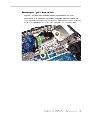 Page 142iMac (20-inch Early 2008)  Take Apart — Optical Sensor Cable 142
Removing the Optical Sensor Cable 
Disconnect the temperature sensor cable from the connector on the logic board. 1. 
On the bottom of the optical drive, peel back the foam gasket (not shown) covering the 2.  
sensor clip and disconnect the sensor from the sensor clip. This photo shows the location on 
the iMac (24-inch Mid 2007). The location is the same on the iMac (20-inch Mid 2007). 