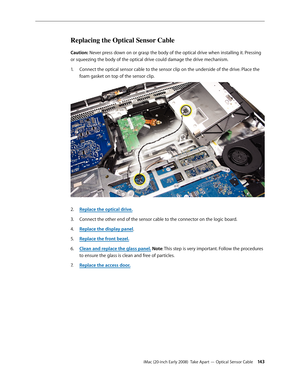 Page 143iMac (20-inch Early 2008)  Take Apart — Optical Sensor Cable 143
Replacing the Optical Sensor Cable
Caution: Never press down on or grasp the body of the optical drive when installing it. Pressing 
or squeezing the body of the optical drive could damage the drive mechanism. 
Connect the optical sensor cable to the sensor clip on the underside of the drive. Place the 
1. 
foam gasket on top of the sensor clip.
2.  Replace the optical drive .
Connect the other end of the sensor cable to the connector on...