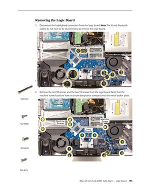 Page 145iMac (20-inch Early 2008)  Take Apart — Logic Board 145
Removing the Logic Board 
Disconnect the highlighted connectors from the logic board. 1. Note: The IR and Bluetooth 
cables do not have to be disconnected to remove the logic board.
s
2.  Remove the tenT10 screws and the two T8 screws from the logic board. Note that the 
machine screw locations have an arrow designation stamped onto the metal backer plate .
922-8173
922-6800
922-6842
922-8175 