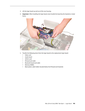 Page 146iMac (20-inch Early 2008)  Take Apart — Logic Board 146
Lift the logic board up and out of the rear housing. 
3. 
Important4.
 :  When handling the logic board, never handle the board by the heatsink or metal 
frame.
Transfer the following items from the logic board to the replacement logic board:5. 
Video card
•	
Audio board
•	
AirPort card
•	
IR board and cable
•	
Bluetooth board and cable
•	
Memory DIMMs
•	
Black plastic cable holder (located below the IR board and heatsink)
•	 