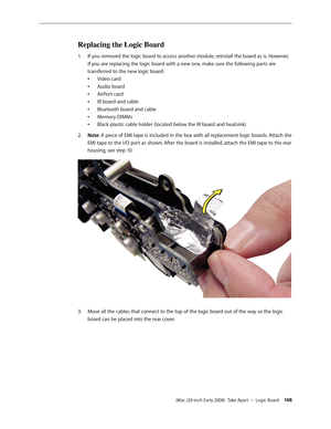 Page 148iMac (20-inch Early 2008)  Take Apart — Logic Board 14 8
Replacing the Logic Board
If you removed the logic board to access another module, reinstall the board as is. However, 1. 
if you are replacing the logic board with a new one, make sure the following parts are 
transferred to the new logic board:
Video card
•	
Audio board
•	
AirPort card
•	
IR board and cable
•	
Bluetooth board and cable
•	
Memory DIMMs
•	
Black plastic cable holder (located below the IR board and heatsink) 
•	
Note
2.  : A piece...