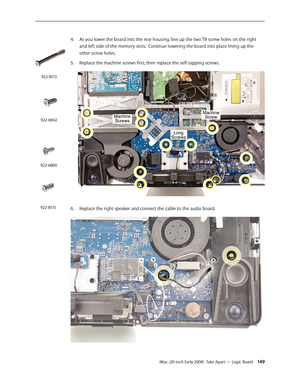 Page 149iMac (20-inch Early 2008)  Take Apart — Logic Board 149
As you lower the board into the rear housing, line up the two T8 screw holes on the right 
4.
 
and left side of the memory slots.  Continue lowering the board into place lining up the 
other screw holes.  
5. Replace the machine screws first; then replace the self-tapping screws.
Replace the right speaker and connect the cable to the audio board.6. 
922-6842
922-8173
922-6800
922-8175 