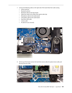 Page 150iMac (20-inch Early 2008)  Take Apart — Logic Board 150
Connect the following cables on the right side of the board. Note their cable routing.
7.
 
AirPort antennas
•	
Bluetooth antenna
•	
Bluetooth cable (to the logic board)
•	
Optical fan cable (to the right of the optical cable clip)
•	
Microphone cable (to the audio board)
•	
Left speaker cable (to the audio board)
•	
Hard drive SATA cable
•	
Camera cable
•	
IR cable (if it was removed)
•	
8.  At the top of the board, connect the hard drive sensor...