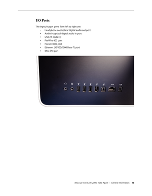 Page 16iMac (20-inch Early 2008)  Take Apart — General Information 16
I/O Ports
The input/output ports from left to right are:
Headphone out/optical digital audio out port
•	
Audio in/optical digital audio in port
•	
USB 2.1 ports (3)
•	
FireWire 400 port
•	
Firewire 800 port
•	
Ethernet (10/100/1000 Base-T ) port
•	
Mini-DVI port
•	 