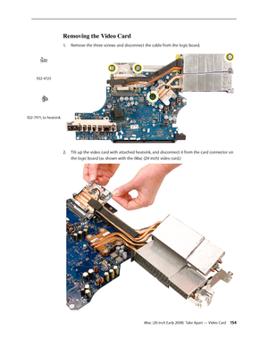 Page 154iMac (20-inch Early 2008)  Take Apart — Video Card 154
Removing the Video Card 
1. Remove the three screws and disconnect the cable from the logic board.  
Tilt up the video card with attached heatsink, and disconnect it from the card connector on 2.  
the logic board (as shown with the iMac (24-inch) video card.)
922-4723
922-7971, to heatsink 