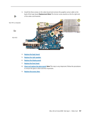 Page 157iMac (20-inch Early 2008)  Take Apart — Video Card 15 7
3. Install the three screws on the video board and connect the graphics sensor cable to the 
back of the logic board. Replacement Note: The shorter screw attaches at the far right end 
of the video card heatsink.
 
Replace the logic board.4. 
Replace the right speaker.5. 
Rep6. lace the display panel.
Replace the front bezel.
7.  
Clean and replace the glass panel8.  . Note: This step is very important. Follow the procedures 
to ensure the glass is...