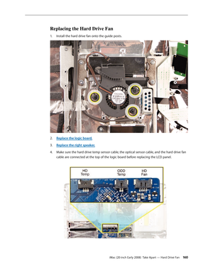 Page 160iMac (20-inch Early 2008)  Take Apart — Hard Drive Fan 160
Replacing the Hard Drive Fan
Install the hard drive fan onto the guide posts.1. 
Replace the logic board.2.  
Replace the right speaker3. .
4. Make sure the hard drive temp sensor cable, the optical sensor cable, and the hard drive fan 
cable are connected at the top of the logic board before replacing the LCD panel. 