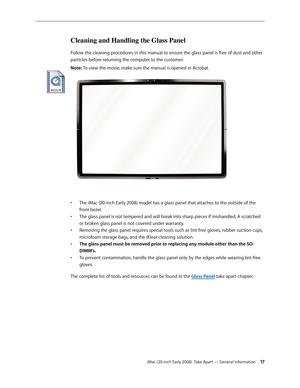 Page 17iMac (20-inch Early 2008)  Take Apart — General Information 17
Cleaning and Handling the Glass Panel
Follow the cleaning procedures in this manual to ensure the glass panel is free of dust and other 
particles before returning the computer to the customer.  
Note: To view the movie, make sure the manual is opened in Acrobat.
 
The iMac (20-inch Early 2008) model has a glass panel that attaches to the outside of the • 
front bezel. 
The glass panel is not tempered and will break into sharp pieces if...