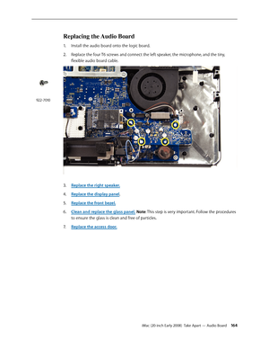Page 164iMac (20-inch Early 2008)  Take Apart — Audio Board 16 4
Replacing the Audio Board
1. Install the audio board onto the logic board.  
Replace the four T6 screws and connect the left speaker, the microphone, and the tiny, 
2.  
flexible audio board cable.
Replace the right speaker.3. 
Rep4. lace the display panel.
Replace the front bezel.
5. 
Clean and replace the glass panel6.  . Note: This step is very important. Follow the procedures 
to ensure the glass is clean and free of particles.
Replace the...