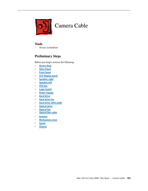 Page 165iMac (20-inch Early 2008)  Take Apart — Camera Cable 165
Camera Cable
Tools
T8 torx screwdriver• 
Preliminary Steps
Before you begin, remove the following:
A
• ccess door
Glass Pane
• l
F
• ront bezel
LCD display pane
• l
Speaker, righ
• t
Speaker, lef
• t
CPU fa
• n
Logic boar
• d
Power Suppl
• y
Hard driv
• e
Hard drive fa
• n
Hard drive SATA cabl
• e
Optical driv
• e
Optical fa
• n
Optical	flex	cabl• e
Inverte
• r
Mechanism cove
• r
Stan
• d
Chassi
• s 