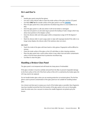 Page 18iMac (20-inch Early 2008)  Take Apart — General Information 18
Do’s and Don’ts
DO
Handle glass panel using lint free gloves.• 
Use only a sticky silicone roller to clean the inside surface of the glass and the LCD panel.• 
Use iKlear • ONLY on the outside surface of the glass panel or use the LENSPEN.
Place the glass panel into a clean protective microfoam bag when it is not installed on an 
• 
iMac.
Store the glass panel in a safe area where it will not be broken or damaged.
• 
Store the LCD panel in an...