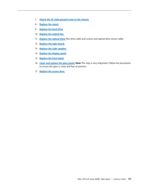 Page 171iMac (20-inch Early 2008)  Take Apart — Camera Cable 171
Attach the AC inlet ground screw to the chassis7. .
Replace the stand.
8.  
Replace the h9. ard driv e
Replace the optical fan.
10.  
Replace the optical driv11 . e, flex drive cable and screws, and optical drive sensor cable.
Replace the logic board.
12.  
Replace the right speaker.13 . 
Rep14.  lace the display panel.
Replace the front bezel.
15 .  
Clean and replace the glass panel16.  . Note: This step is very important. Follow the procedures...