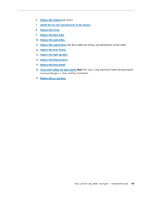 Page 178iMac (20-inch Early 2008)  Take Apart — Microphone Cable 17 8
Replace the chassi6. s and screws.
Attach the AC inlet ground screw to the chassis
7.  .
Replace the stand.
8.  
Replace the h9. ard driv e
Replace the optical fan.
10.  
Replace the optical driv11 . e, flex drive cable and screws, and optical drive sensor cable.
Replace the logic board.
12.  
Replace the right speaker.13 . 
Rep14.  lace the display panel.
Replace the front bezel.
15 .  
Clean and replace the glass panel16.  . Note: This step...