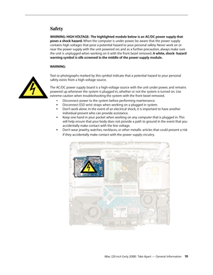 Page 19iMac (20-inch Early 2008)  Take Apart — General Information 19
Safety
WARNING: HIGH VOLTAGE:  The highlighted module below is an AC/DC power supply that 
poses a shock hazard. When the computer is under power, be aware that the power supply 
contains high voltages that pose a potential hazard to your personal safety.  Never work on or 
near the power supply with the unit powered on;  and as a further precaution, always make sure 
the unit is unplugged when working on it with the front bezel removed.  A...