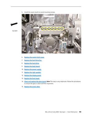 Page 188iMac (20-inch Early 2008)  Take Apart — Clutch Mechanism 188
5. Install the seven clutch-to-stand mounting screws.
 
Replace the metal clutch cover.6. 
Replace the hard drive fan.7.  
Replace the hard drive
8.  .
Replace the logic board
9. .
Replace the power supply.
10.  
Replace the right speaker11 . .
Replace the display panel.
12.  
Replace the front bezel.13 . 
Clean and replace the glass panel14.  . Note: This step is very important. Follow the procedures 
to ensure the glass is clean and free of...