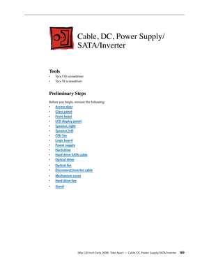 Page 189iMac (20-inch Early 2008)  Take Apart — Cable, DC, Power Supply/SATA/Inverter 18 9
Cable, DC, Power Supply/
SATA/Inverter
Tools
Torx T10 screwdriver• 
Torx T8 screwdriver• 
Preliminary Steps
Before you begin, remove the following:
A
• ccess door
Glass pane
• l
F
• ront bezel
LCD display pane
• l
Speaker, righ
• t
Speaker, lef
• t
CPU fa
• n
Logic boar
• d
Power suppl
• y
Hard driv
• e
Hard drive SATA cabl
• e
Optical driv
• e
Optical fa
• n
Disconnect 
• Inverter cable
Mechanism cove
• r
Hard drive fan
•...