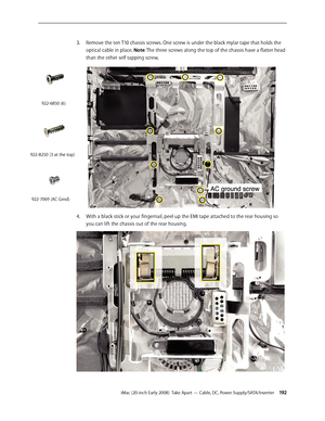 Page 192iMac (20-inch Early 2008)  Take Apart — Cable, DC, Power Supply/SATA/Inverter 19 2
3. Remove the ten T10 chassis screws. One screw is under the black mylar tape that holds the 
optical cable in place. Note: The three screws along the top of the chassis have a flatter head 
than the other self tapping screw.
With a black stick or your fingernail, peel up the EMI tape attached to the rear housing so 4. 
you can lift the chassis out of the rear housing.
922-6850 (6)
922-8250 (3 at the top)
922-7069 (AC Grnd) 