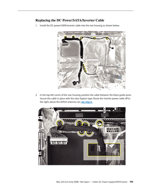 Page 195iMac (20-inch Early 2008)  Take Apart — Cable, DC, Power Supply/SATA/Inverter 19 5
Replacing the DC Power/SATA/Inverter Cable
Install the DC power/SATA/inverter cable into the rear housing as shown below.1. 
In the top left corner of the rear housing, position the cable between the black guide posts. 2.  
Secure the cable in place with the clear Kapton tape. Route the inverter power cable off to 
the right, above the AirPort antenna can, see step 6. 