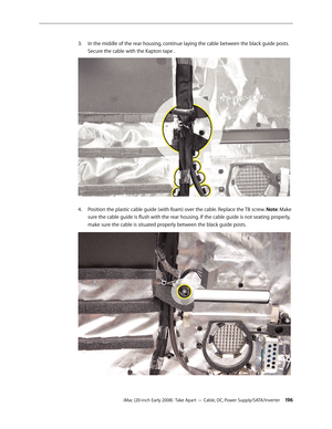 Page 196iMac (20-inch Early 2008)  Take Apart — Cable, DC, Power Supply/SATA/Inverter 19 6
In the middle of the rear housing, continue laying the cable between the black guide posts. 
3. 
Secure the cable with the Kapton tape .
Position the plastic cable guide (with foam) over the cable. Replace the T8 screw. 4.
 Note: Make 
sure the cable guide is flush with the rear housing. If the cable guide is not seating properly, 
make sure the cable is situated properly between the black guide posts. 
