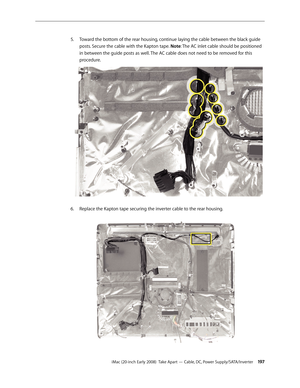 Page 197iMac (20-inch Early 2008)  Take Apart — Cable, DC, Power Supply/SATA/Inverter 19 7
Toward the bottom of the rear housing, continue laying the cable between the black guide 
5. 
posts. Secure the cable with the Kapton tape. Note: The AC inlet cable should be positioned 
in between the guide posts as well. The AC cable does not need to be removed for this 
procedure.
6.
 Replace the Kapton tape securing the inverter cable to the rear housing. 