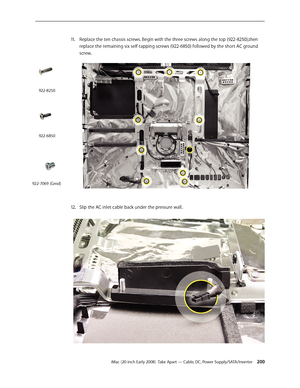 Page 200iMac (20-inch Early 2008)  Take Apart — Cable, DC, Power Supply/SATA/Inverter 200
11 . Replace the ten chassis screws. Begin with the three screws along the top (922-8250), then 
replace the remaining six self-tapping screws (922-6850) followed by the short AC ground 
screw.
Slip the AC inlet cable back under the pressure wall.12.  
922-8250
922-6850
922-7069 (Grnd) 