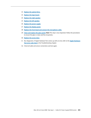 Page 205iMac (20-inch Early 2008)  Take Apart — Cable, DC, Power Supply/SATA/Inverter 205
Replace the optical driv22. e.
Replace the logic board.
23. 
Replace the right speaker24.  .
Replace the left speaker.
25. 
R26.  eplace the power supply
R
2 7.  eplace the display panel.
Replace the front bezel and connect the microphone cable.
28.  
Clean and replace the glass panel29. . Note: This step is very important. Follow the procedures 
to ensure the glass is clean and free of particles.
Replace the access door....
